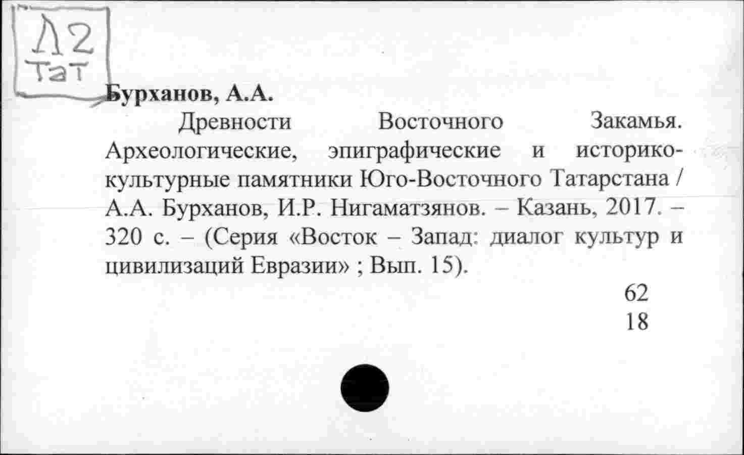 ﻿»урханов, А.А.
Древности Восточного Закамья. Археологические, эпиграфические и историко-культурные памятники Юго-Восточного Татарстана / А.А. Бурханов, И.Р. Нигаматзянов. — Казань, 2017. -320 с. - (Серия «Восток - Запад: диалог культур и цивилизаций Евразии» ; Вып. 15).
62
18